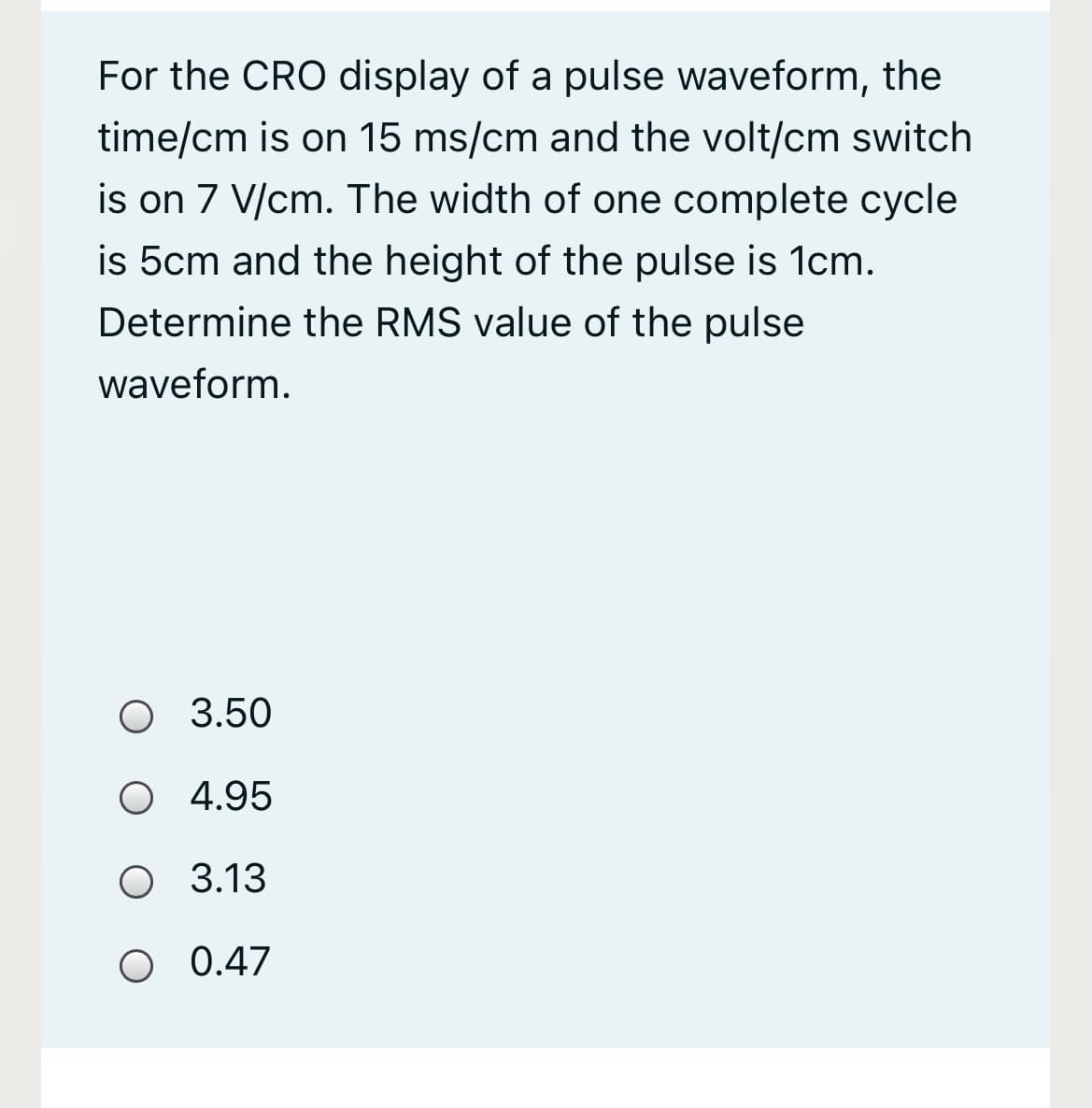 For the CRO display of a pulse waveform, the
time/cm is on 15 ms/cm and the volt/cm switch
is on 7 V/cm. The width of one complete cycle
is 5cm and the height of the pulse is 1cm.
Determine the RMS value of the pulse
waveform.
O 3.50
O 4.95
O 3.13
O 0.47
