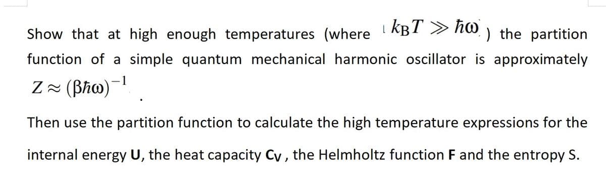 Show that at high enough temperatures (where KBT » ħw) the partition
function of a simple quantum mechanical harmonic oscillator is approximately
Z≈ (Bħw)-¹
Then use the partition function to calculate the high temperature expressions for the
internal energy U, the heat capacity Cy, the Helmholtz function F and the entropy S.