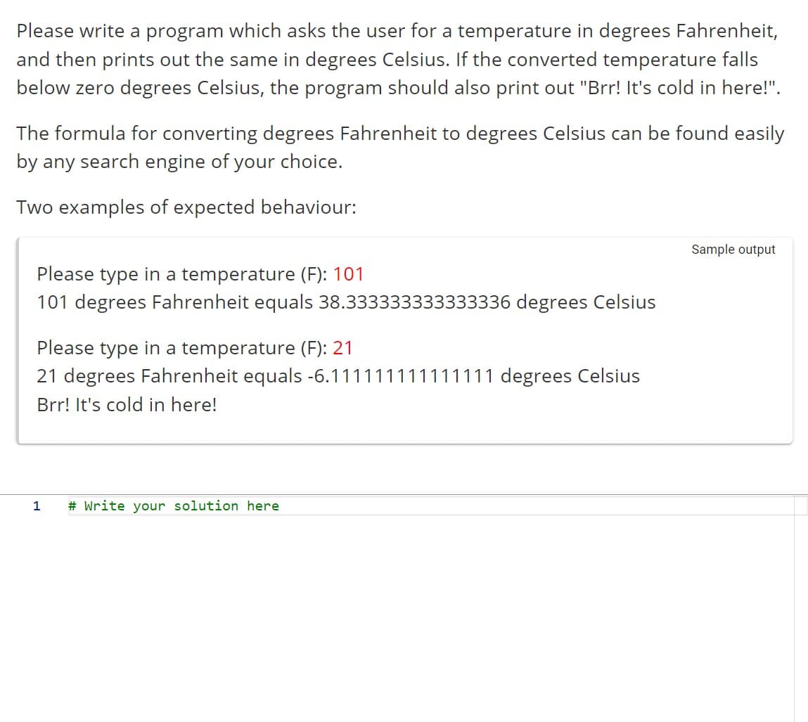 Please write a program which asks the user for a temperature in degrees Fahrenheit,
and then prints out the same in degrees Celsius. If the converted temperature falls
below zero degrees Celsius, the program should also print out "Brr! It's cold in here!".
The formula for converting degrees Fahrenheit to degrees Celsius can be found easily
by any search engine of your choice.
Two examples of expected behaviour:
Please type in a temperature (F): 101
101 degrees Fahrenheit equals 38.333333333333336 degrees Celsius
Please type in a temperature (F): 21
21 degrees Fahrenheit equals -6.111111111111111 degrees Celsius
Brr! It's cold in here!
1
# Write your solution here
Sample output