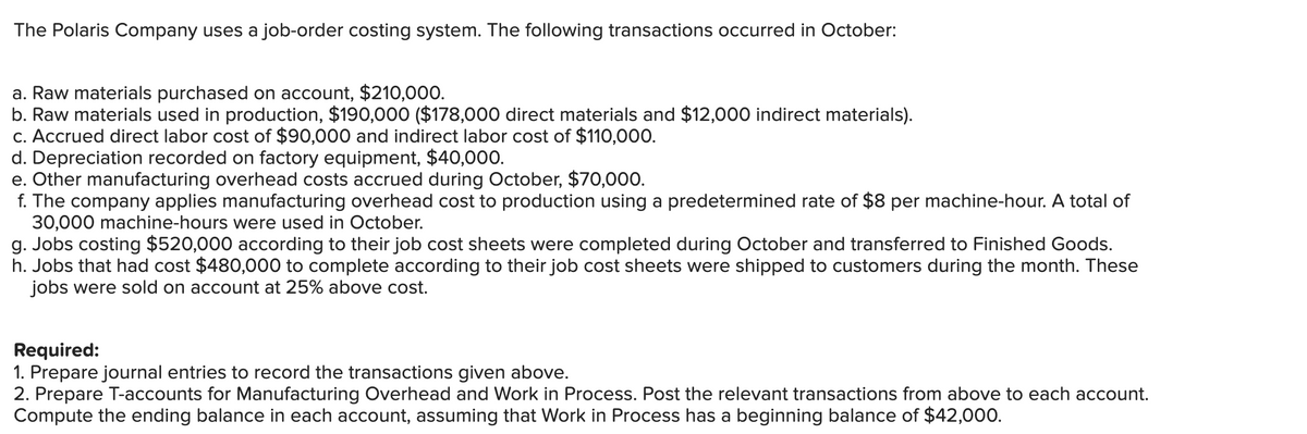 The Polaris Company uses a job-order costing system. The following transactions occurred in October:
a. Raw materials purchased on account, $210,000.
b. Raw materials used in production, $190,000 ($178,000 direct materials and $12,000 indirect materials).
c. Accrued direct labor cost of $90,000 and indirect labor cost of $110,000.
d. Depreciation recorded on factory equipment, $40,000.
e. Other manufacturing overhead costs accrued during October, $70,000.
f. The company applies manufacturing overhead cost to production using a predetermined rate of $8 per machine-hour. A total of
30,000 machine-hours were used in October.
g. Jobs costing $520,000 according to their job cost sheets were completed during October and transferred to Finished Goods.
h. Jobs that had cost $480,000 to complete according to their job cost sheets were shipped to customers during the month. These
jobs were sold on account at 25% above cost.
Required:
1. Prepare journal entries to record the transactions given above.
2. Prepare T-accounts for Manufacturing Overhead and Work in Process. Post the relevant transactions from above to each account.
Compute the ending balance in each account, assuming that Work in Process has a beginning balance of $42,000.