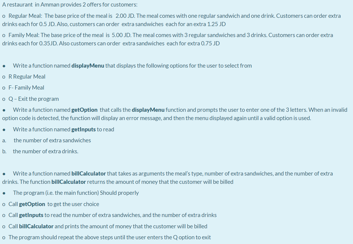 A restaurant in Amman provides 2 offers for customers:
o Regular Meal: The base price of the meal is 2.00 JD. The meal comes with one regular sandwich and one drink. Customers can order extra
drinks each for 0.5 JD. Also, customers can order extra sandwiches each for an extra 1.25 JD
o Family Meal: The base price of the meal is 5.00 JD. The meal comes with 3 regular sandwiches and 3 drinks. Customers can order extra
drinks each for 0.35JD. Also customers can order extra sandwiches each for extra 0.75 JD
Write a function named displayMenu that displays the following options for the user to select from
o RRegular Meal
o F- Family Meal
o Q- Exit the program
Write a function named getOption that calls the displayMenu function and prompts the user to enter one of the 3 letters. When an invalid
option code is detected, the function will display an error message, and then the menu displayed again until a valid option is used.
Write a function named getlnputs to read
a.
the number of extra sandwiches
b.
the number of extra drinks.
Write a function named billCalculator that takes as arguments the meal's type, number of extra sandwiches, and the number of extra
drinks. The function billCalculator returns the amount of money that the customer will be billed
The program (i.e. the main function) Should properly
o Call getOption to get the user choice
o Call getlnputs to read the number of extra sandwiches, and the number of extra drinks
o Call billCalculator and prints the amount of money that the customer will be billed
o The program should repeat the above steps until the user enters the Q option to exit
