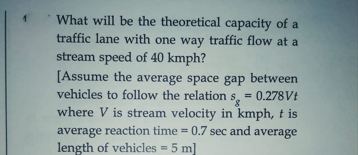 What will be the theoretical capacity of a
traffic lane with one way traffic flow at a
stream speed of 40 kmph?
[Assume the average space gap between
vehicles to follow the relation s
where V is stream velocity in kmph, t is
= 0.278VŁ
8.
%3D
average reaction time =
0.7 sec and average
length of vehicles 5 m]
