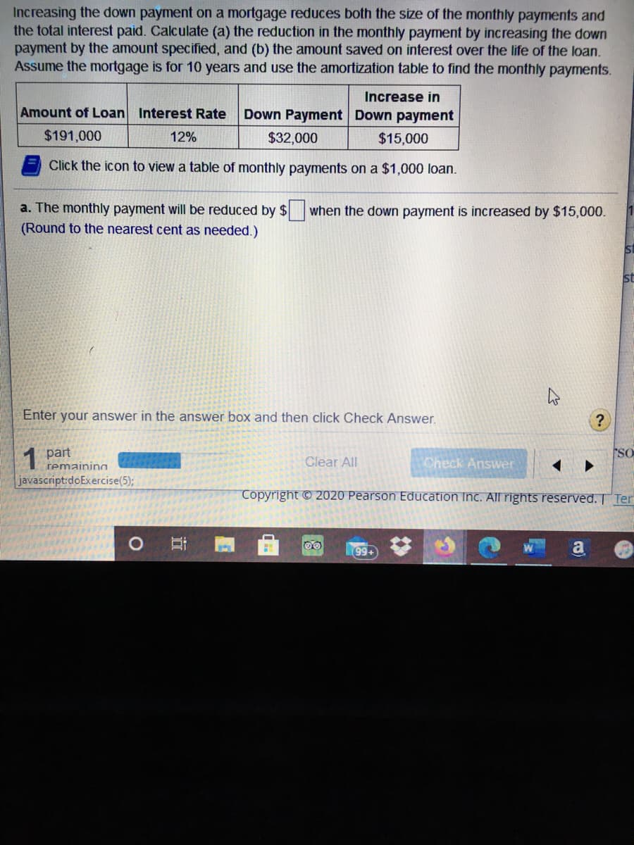 Increasing the down payment on a mortgage reduces both the size of the monthly payments and
the total interest paid. Calculate (a) the reduction in the monthly payment by increasing the down
payment by the amount specified, and (b) the amount saved on interest over the life of the loan.
Assume the mortgage is for 10 years and use the amortization table to find the monthly payments.
Increase in
Amount of Loan Interest Rate
Down Payment Down payment
$191,000
12%
$32,000
$15,000
Click the icon to view a table of monthly payments on a $1,000 loan.
a. The monthly payment will be reduced by $ when the down payment is increased by $15,000.
(Round to the nearest cent as needed.)
Enter your answer in the answer box and then click Check Answer.
1 part
Check Answer
SO
Clear All
remaining
javascript:doExercise(5);
Copyright © 2020 Pearson Education Inc. All rights reserved. Ter
99+
a
近
