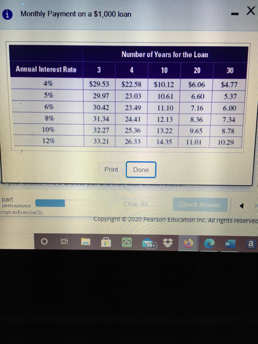 O Monthly Payment on a $1,000 loan
Number of Years for the Loan
Annual Interest Rate
3
4
10
20
30
4%
$29.53
$22.58
$10.12
$6.06
$4.77
5%
29.97
23.03
10.61
6.60
5.37
6%
30.42
23.49
11.10
7.16
6.00
8%
31.34
24.41
12.13
8.36
7.34
10%
32.27
25.36
13.22
9.65
8.78
12%
33.21
26.33
14.35
11.01
10.29
Print
Done
part
remaining
Clear All
Check Answer
cript:doExercise(5);
Copyright © 2020 Pearson Education nc. All rights reservec
99+
