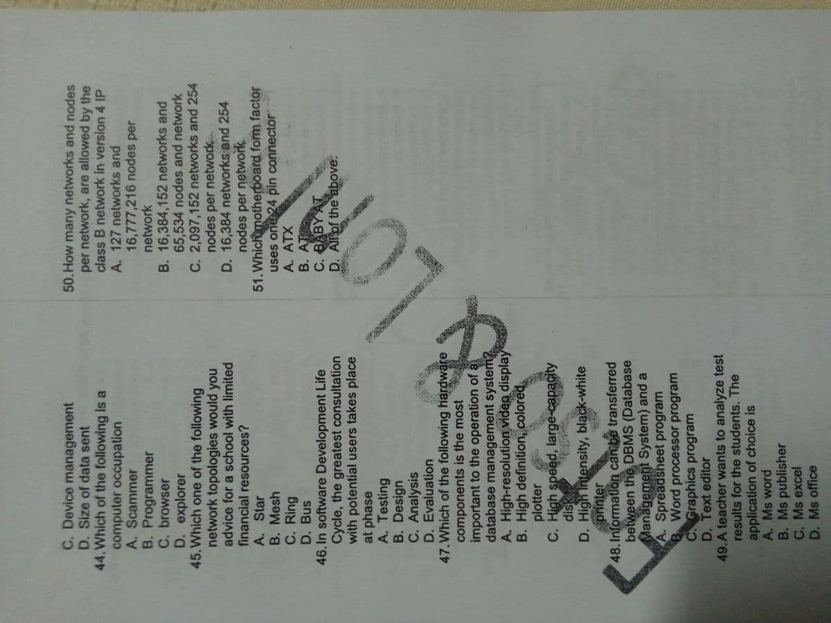 C. Device management
D. Size of data sent
44. Which of the following is a
computer occupation
A. Scammer
B. Programmer
C. browser
D. explorer
45. Which one of the following
network topologies would you
advice for a school with limited
financial resources?
A. Star
B. Mesh
C. Ring
D. Bus
46. In software Development Life
Cycle, the greatest consultation
with potential users takes place
at phase
A. Testing
B. Design
C. Analysis
D. Evaluation
47. Which of the following hardware
components is the most
important to the operation of a
database management systerm
A. High-resolution viden display
B. High definition, colored,
plotter
C. High speed, large-capacity
disk
D. High Intensity, black-white
printer
48. Information can be transferred
between the DBMS (Database
Management System) and a
A. Spreadsheet program
Word processor program
CGraphics program
D. Text editor
49.A teacher wants to analyze test
results for the students. The
application of choice is
A. Ms word
B. Ms publisher
C. Ms excel
D. Ms office
50. How many networks and nodes
per network, are allowed by the
class B network in version 4 IP
A. 127 networks and
16,777,216 nodes per
network
B. 16,384,152 networks and
65,534 nodes and network
C. 2,097,152 networks and 254
nodes per network
D. 16,384 networks and 254
nodes per network
51.Which motherboard form factor
uses one 24 pin connector
B. AT
C. BABY AT
D. Allof the above.
