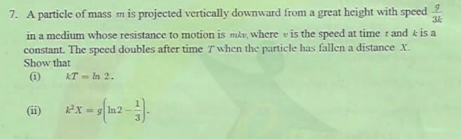 7. A particle of mass m is projected vertically downward from a great height with speed
in a medium whose resistance to motion is mkv, where v is the speed at time t and k is a
constant. The speed doubles after time T when the particle has fallen a distance x.
Show that
(i)
KT = In 2.
(ii)
%3D
