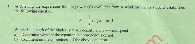 1. In deriving the expression for the power (P) available from a wind turbine, a student established
the following equation.
P-L pv =0
3
%3D
Where L length of the blades, p= Air density and v = wind speed
a) Determine whether the equation is homogenous or not.
b) Comment on the correctness of the above equation.

