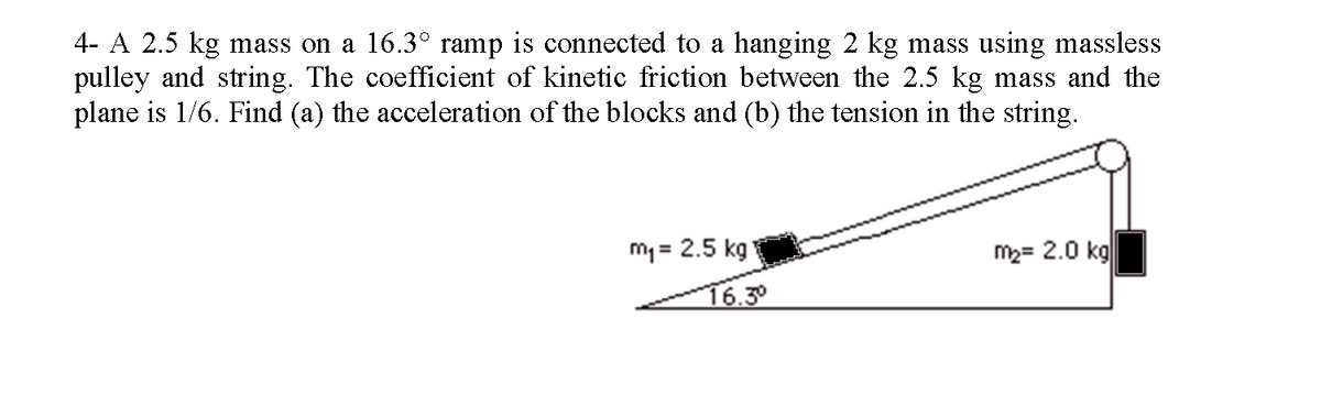 4- A 2.5 kg mass on a 16.3° ramp is connected to a hanging 2 kg mass using massless
pulley and string. The coefficient of kinetic friction between the 2.5 kg mass and the
plane is 1/6. Find (a) the acceleration of the blocks and (b) the tension in the string.
m₁= 2.5 kg
16.3⁰
m₂= 2.0 kg