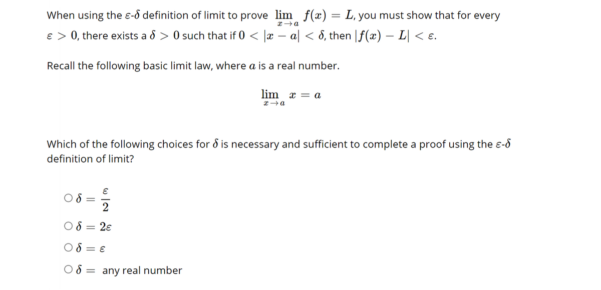 When using the - definition of limit to prove lim f(x) = L, you must show that for every
x →→ a
ε > 0, there exists a > 0 such that if 0 < |x − a| < 8, then |ƒ(x) — L| < ɛ.
Recall the following basic limit law, where a is a real number.
Which of the following choices for & is necessary and sufficient to complete a proof using the ɛ-♂
definition of limit?
8
=
E
2
2€
= E
lim x = a
x → a
8 = any real number