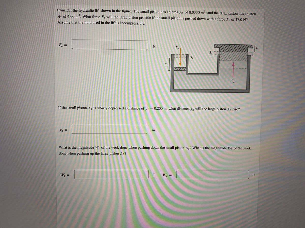 Consider the hydraulic lift shown in the figure. The small piston has an area A of 0.0330 m², and the large piston has an area
A2 of 4.00 m2. What force F2 will the large piston provide if the small piston is pushed down with a force F of 17.0 N?
Assume that the fluid used in the lift is incompressible.
F2
%3D
Y2
A,
A,
If the small piston A1 is slowly depressed a distance of yi = 0.200 m, what distance y2 will the large piston A2 rise?
y2 =
What is the magnitude W of the work done when pushing down the small piston A1? What is the magnitude W, of the work
done when pushing up the large piston A2?
W =
J
W2 =
