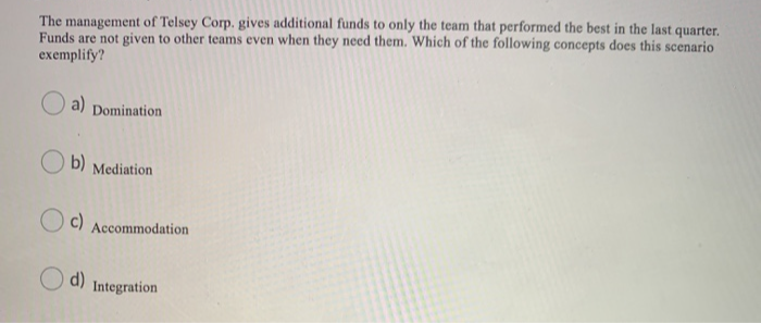 The management of Telsey Corp. gives additional funds to only the team that performed the best in the last quarter.
Funds are not given to other teams even when they need them. Which of the following concepts does this scenario
exemplify?
a) Domination
b) Mediation
c)
Accommodation
d) Integration