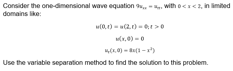 Consider the one-dimensional wave equation 9u = ut, with o < x < 2, in limited
domains like:
u(0, t) = u(2, t) = 0; t > 0
и(х, 0) — 0
и,(х, 0) %3D 8x(1 — х?)
=
Use the variable separation method to find the solution to this problem.
