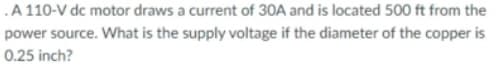 .A 110-V dc motor draws a current of 3OA and is located 500 ft from the
power source. What is the supply voltage if the diameter of the copper is
0.25 inch?
