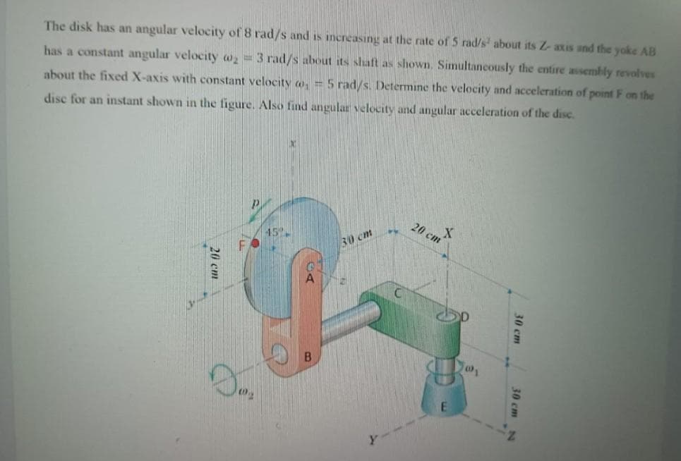 The disk has an angular velocity of 8 rad/s and is increasing at the rate of 5 rad/s' about its Z- axis and the yoke AB
has a constant angular velocity w = 3 rad/s about its shaft as shown. Simultaneously the entire assembly revolves
about the fixed X-axis with constant velocity o, = 5 rad/s. Determine the velocity and acceleration of point F on the
disc for an instant shown in the figure. Also find angular velocity and angular acceleration of the disc.
20 cm
15.
30 cm
30 cm
30 cm N
20 cm
