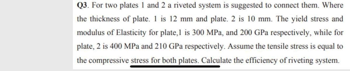 Q3. For two plates 1 and 2 a riveted system is suggested to connect them. Where
the thickness of plate. 1 is 12 mm and plate. 2 is 10 mm. The yield stress and
modulus of Elasticity for plate,1 is 300 MPa, and 200 GPa respectively, while for
plate, 2 is 400 MPa and 210 GPa respectively. Assume the tensile stress is equal to
the compressive stress for both plates. Calculate the efficiency of riveting system.
