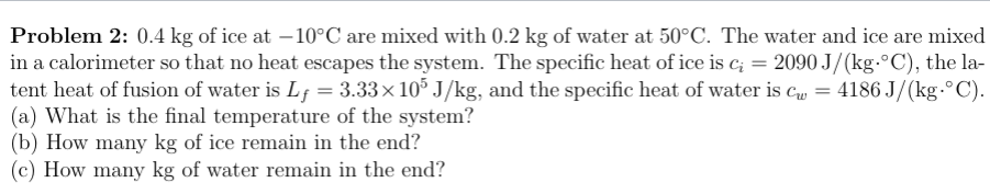 Problem 2: 0.4 kg of ice at – 10°C are mixed with 0.2 kg of water at 50°C. The water and ice are mixed
in a calorimeter so that no heat escapes the system. The specific heat of ice is c; = 2090 J/(kg.°C), the la-
tent heat of fusion of water is Lf = 3.33× 10° J/kg, and the specific heat of water is cu = 4186 J/(kg-°C).
(a) What is the final temperature of the system?
(b) How many kg of ice remain in the end?
(c) How many kg of water remain in the end?
