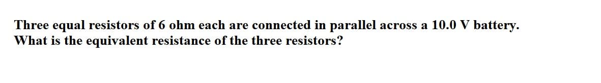 Three equal resistors of 6 ohm each are connected in parallel across a 10.0 V battery.
What is the equivalent resistance of the three resistors?
