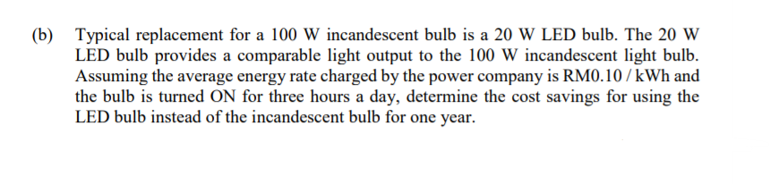 (b) Typical replacement for a 100 W incandescent bulb is a 20 W LED bulb. The 20 W
LED bulb provides a comparable light output to the 100 W incandescent light bulb.
Assuming the average energy rate charged by the power company is RM0.10 / kWh and
the bulb is turned ON for three hours a day, determine the cost savings for using the
LED bulb instead of the incandescent bulb for one year.
