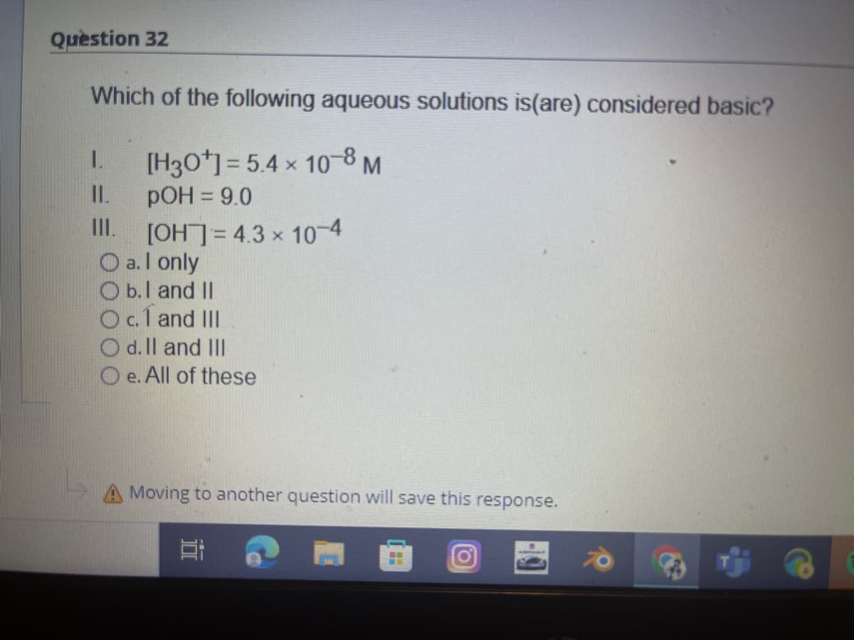 Question 32
Which of the following aqueous solutions is(are) considered basic?
[H3O+] = 5.4 × 10–8 M
pOH = 9.0
1.
II.
III. [OH]=4.3 x 10-4
O a. I only
O b. I and II
O c. 1 and III
O d. II and III
Oe. All of these
Moving to another question will save this response.
I
70