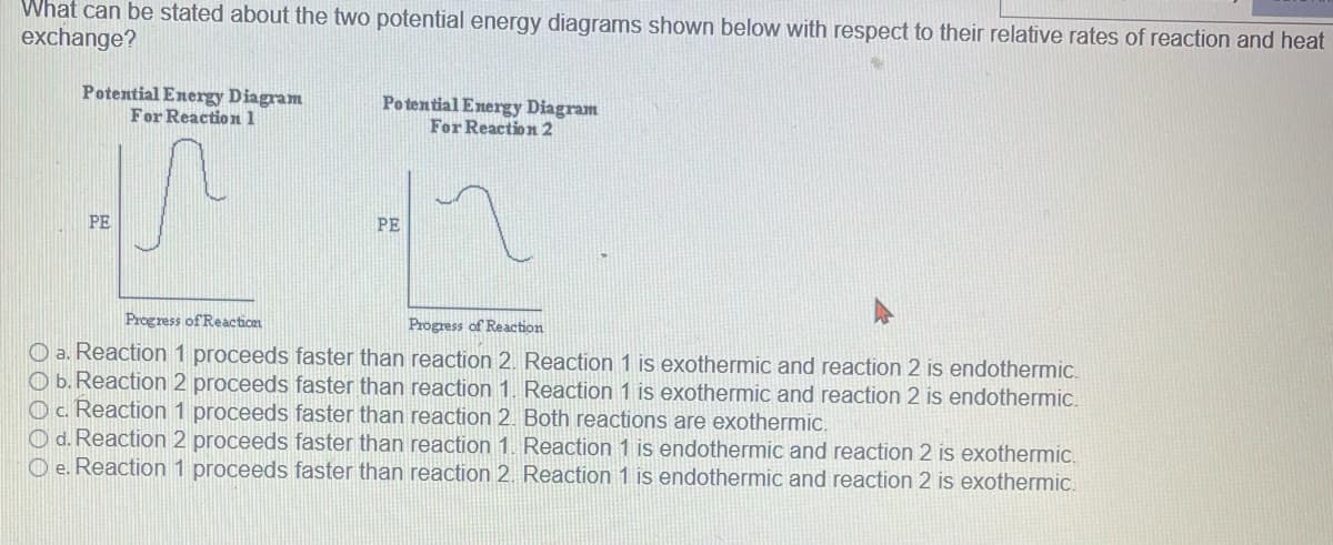 What can be stated about the two potential energy diagrams shown below with respect to their relative rates of reaction and heat
exchange?
Potential Energy Diagram
For Reaction 1
PE
Potential Energy Diagram
For Reaction 2
PE
Progress of Reaction
Progress of Reaction
a. Reaction 1 proceeds faster than reaction 2. Reaction 1 is exothermic and reaction 2 is endothermic.
Ob. Reaction 2 proceeds faster than reaction 1. Reaction 1 is exothermic and reaction 2 is endothermic.
OC. Reaction 1 proceeds faster than reaction 2. Both reactions are exothermic.
Od. Reaction 2 proceeds faster than reaction 1. Reaction 1 is endothermic and reaction 2 is exothermic.
Oe. Reaction 1 proceeds faster than reaction 2. Reaction 1 is endothermic and reaction 2 is exothermic.