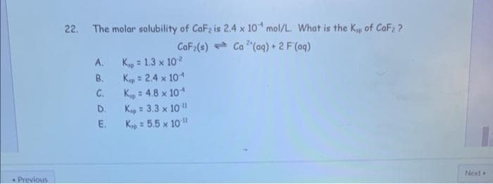 Previous
22. The molar solubility of CaF₂ is 2.4 x 10 mol/L. What is the Kap of CaF2?
CaF₂(s)
Ca(aq) + 2 F (aq)
A.
B.
C.
D.
E.
K = 1.3 x 102
Kap = 2.4 x 10-4
K = 4.8 x 10*
Kip = 3.3 x 10 11
Kap=5.5 x 10-11
Next