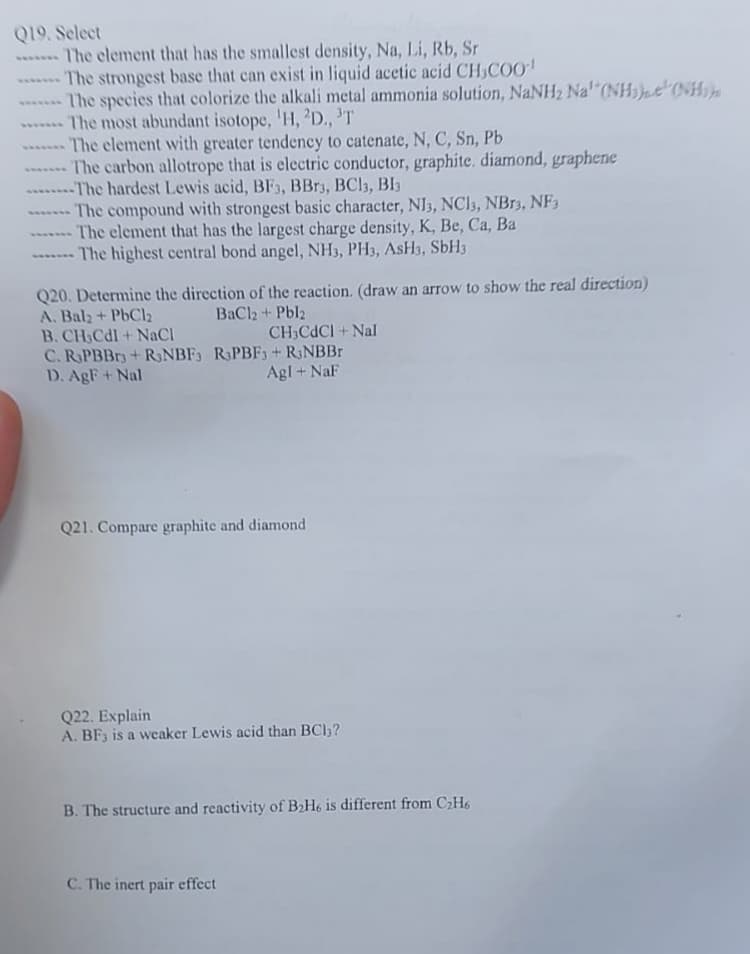 Q19. Select
The element that has the smallest density, Na, Li, Rb, Sr
The strongest base that can exist in liquid acetic acid CH3COO-¹
------- The species that colorize the alkali metal ammonia solution, NaNH₂ Na' (NH₂) (NH
- The most abundant isotope, 'H, 2D., ³T
------ The element with greater tendency to catenate, N, C, Sn, Pb
The carbon allotrope that is electric conductor, graphite, diamond, graphene
--------The hardest Lewis acid, BF3, BBr3, BC13, B13
The compound with strongest basic character, NI3, NC13, NBr3, NF3
- The element that has the largest charge density, K, Be, Ca, Ba
The highest central bond angel, NH3, PH3, ASH3, SbH3
Q20. Determine the direction of the reaction. (draw an arrow to show the real direction)
A. Bal2 + PbCl₂
BaCl2 + Pbl2
B. CH3Cdl + NaCl
C. RPBBr3+ RNBF3
D. AgF+ Nal
CH3CdCI+Nal
RPBF3 + RNBBr
Agl + NaF
Q21. Compare graphite and diamond
Q22. Explain
A. BF3 is a weaker Lewis acid than BCl3?
B. The structure and reactivity of B₂H6 is different from C₂H6
C. The inert pair effect