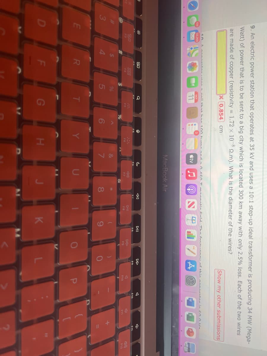@
3
9. An electric power station that operates at 35 kV and uses a 10:1 step-up ideal transformer is producing 34 MW (Mega-
Watt) of power that is to be sent to a big city which is located 300 km away with only 2.5% loss. Each of the two wires
are made of copper (resistivity = 1.72 x 10-8 22.m). What is the diameter of the wires?
x 0.854 cm
E
D
80
F3
$
4
ortor non coil that has 100 turns and 150 T maanatic field.
ост
11
80
R
F
5
Q
F5
G
C
0
H
tv
MacBook Air
&
c
F7
8
◄
PIL
F8
K
The fronunnay of thin
DII
9
DD
F9
Show my other submissions
O
A O
A
F10
F10
(1
F11
F12