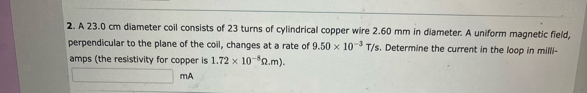 2. A 23.0 cm diameter coil consists of 23 turns of cylindrical copper wire 2.60 mm in diameter. A uniform magnetic field,
perpendicular to the plane of the coil, changes at a rate of 9.50 x 10-3 T/s. Determine the current in the loop in milli-
amps (the resistivity for copper is 1.72 x 10-2.m).
mA