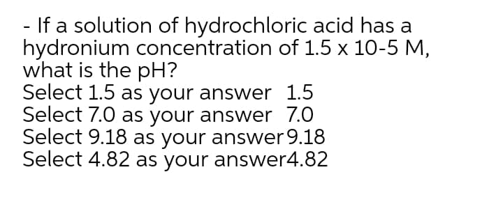 - If a solution of hydrochloric acid has a
hydronium concentration of 1.5 x 10-5 M,
what is the pH?
Select 1.5 as your answer 1.5
Select 7.0 as your answer 7.0
Select 9.18 as your answer 9.18
Select 4.82 as your answer4.82
