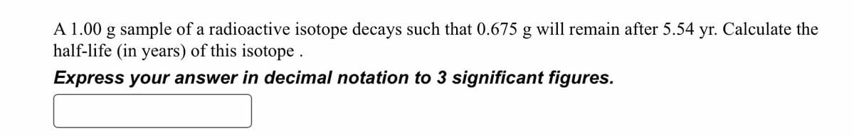 A 1.00 g sample of a radioactive isotope decays such that 0.675 g will remain after 5.54 yr. Calculate the
half-life (in years) of this isotope.
Express your answer in decimal notation to 3 significant figures.