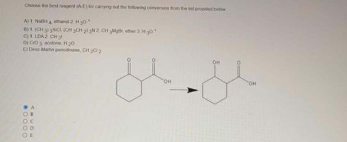 Choose the best reagent (A-E) for carrying out the following conversion from the list provided below
A) 1 NaBH
ethanol 2. H 30*
B) 1 (CH 3
SC (CH3CH2) 3N 2 CH 3Mgr ether 3 H ₂0
C) 1 LDA 2 CH 3l
D) CrO 3 acetone, H₂O
E) Dess Martin penodinane, CH₂Cl 2
0000.
A
OH
o
OH