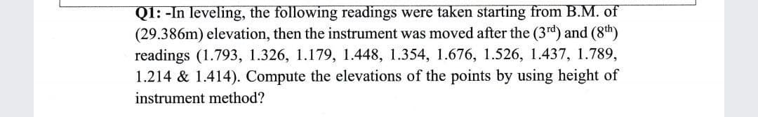 QI: -In leveling, the following readings were taken starting from B.M. of
(29.386m) elevation, then the instrument was moved after the (3rd) and (8th)
readings (1.793, 1.326, 1.179, 1.448, 1.354, 1.676, 1.526, 1.437, 1.789,
1.214 & 1.414). Compute the elevations of the points by using height of
instrument method?
