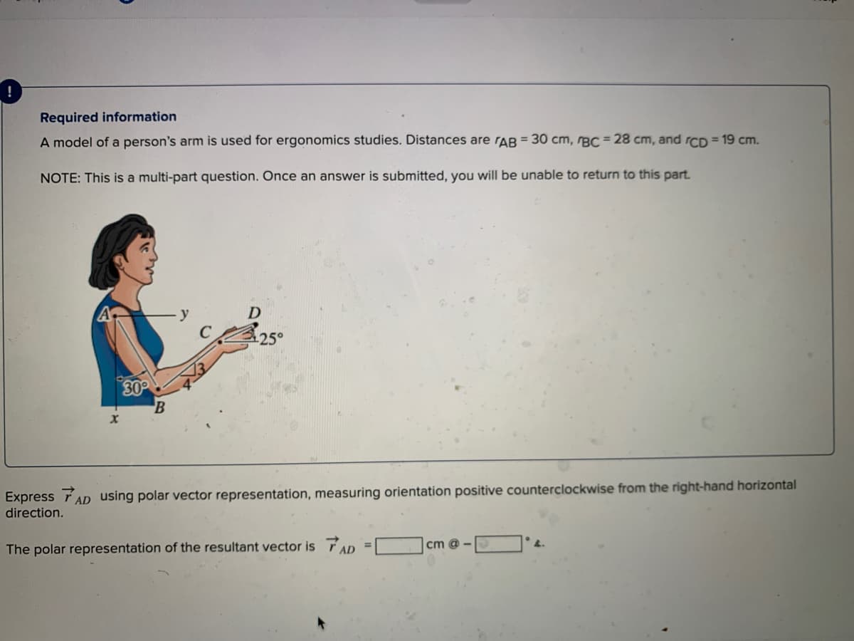 Required information
A model of a person's arm is used for ergonomics studies. Distances are rAB = 30 cm, rBC = 28 cm, and rcpD = 19 cm.
NOTE: This is a multi-part question. Once an answer is submitted, you will be unable to return to this part.
y
30
Express TAD using polar vector representation, measuring orientation positive counterclockwise from the right-hand horizontal
direction.
The polar representation of the resultant vector is TAD
cm @ -
