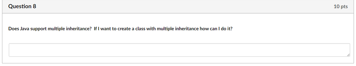 Question 8
Does Java support multiple inheritance? If I want to create a class with multiple inheritance how can I do it?
10 pts