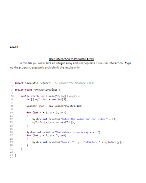 Java II
User Interaction to Populate Array
In this lab you will create an integer array and will populate it via user interaction. Type
up the program, execute it and submit the results only.
1 import java.util.Scanner; // Import the Scanner class
2
3 public class ArrayEnterValues {
4
59
6
7
8
9
10
11
12
13
14
15
16
17
18
19
20
21
22
23]
public static void main(String[] args) {
int[] myIntArr - new int[5];
Scanner scan - new Scanner(System.in);
for (int x = 0; x < 5; x++)
{
}
System.out.println("Enter the value for for index " + x);
my IntArr[x] - scan.nextInt();
}
System.out.println("The values in my array are: ");
for (int y = 0; y < 5; y++)
{
System.out.println("Index: " + y + "\tValue: + myIntArr[y]);
}