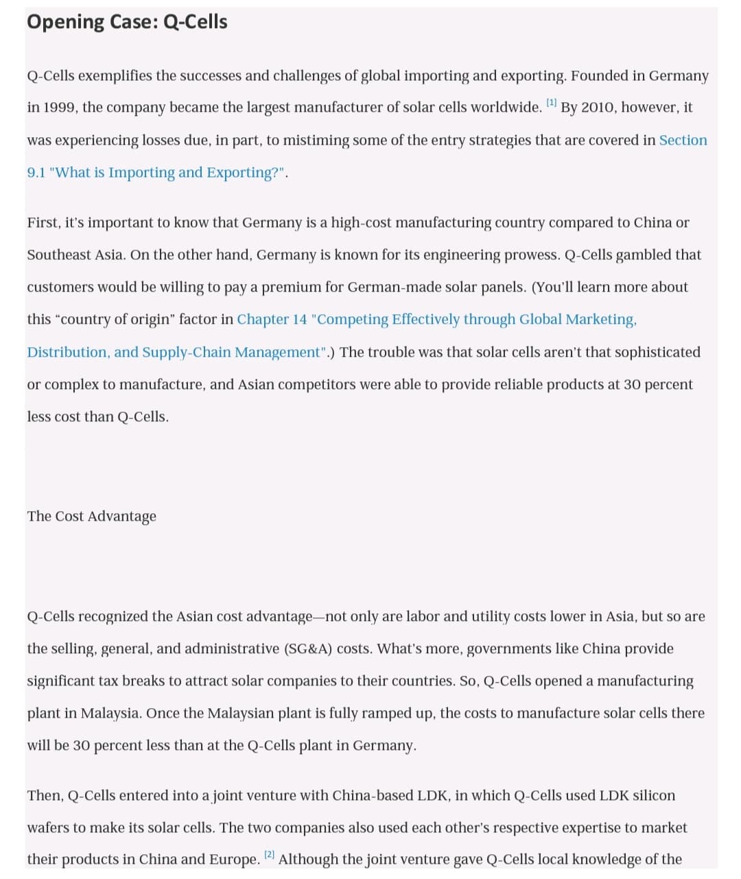 Opening Case: Q-Cells
Q-Cells exemplifies the successes and challenges of global importing and exporting. Founded in Germany
in 1999, the company became the largest manufacturer of solar cells worldwide. (1)
By 2010, however, it
was experiencing losses due, in part, to mistiming some of the entry strategies that are covered in Section
9.1 "What is Importing and Exporting?".
First, it's important to know that Germany is a high-cost manufacturing country compared to China or
Southeast Asia. On the other hand, Germany is known for its engineering prowess. Q-Cells gambled that
customers would be willing to pay a premium for German-made solar panels. (You'll learn more about
this "country of origin" factor in Chapter 14 "Competing Effectively through Global Marketing,
Distribution, and Supply-Chain Management".) The trouble was that solar cells aren't that sophisticated
or complex to manufacture, and Asian competitors were able to provide reliable products at 30 percent
less cost than Q-Cells.
The Cost Advantage
Q-Cells recognized the Asian cost advantage-not only are labor and utility costs lower in Asia, but so are
the selling, general, and administrative (SG&A) costs. What's more, governments like China provide
significant tax breaks to attract solar companies to their countries. So, Q-Cells opened a manufacturing
plant in Malaysia. Once the Malaysian plant is fully ramped up, the costs to manufacture solar cells there
will be 30 percent less than at the Q-Cells plant in Germany.
Then, Q-Cells entered into a joint venture with China-based LDK, in which Q-Cells used LDK silicon
wafers to make its solar cells. The two companies also used each other's respective expertise to market
[2]
their products in China and Europe. 12 Although the joint venture gave Q-Cells local knowledge of the

