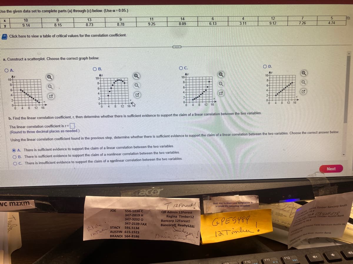 Use the given data set to complete parts (a) through (c) below. (Use a = 0.05.)
9
8
8.15
13
8.73
8.78
Click here to view a table of critical values for the correlation coefficient.
X
y
a. Construct a scatterplot. Choose the correct graph below.
O A.
Ay
10-
8-
6-
4-
2
04
0
10
9.14
00
****
Тайва
4 8 12 16
Q
WC mzxm
OB.
Av
10-
8-
6-
4-
50
2
04
PE
totago
8 12 16
Q
JOE
11
9.25
acer
556-1036 C
347-2819 H
347-3232 O
347-2139 FAX
***
A. There is sufficient evidence to support the claim of a linear correlation between the two variables.
OB. There is sufficient evidence to support the claim of a nonlinear correlation between the two variables.
OC. There is insufficient evidence to support the claim of a nonlinear correlation between the two variables.
12Tin STACY 591.5134
AUSTIN 615-1523
BRANDI 564-8186
14
8.09
O C.
Ay
10-
8-
G
6-
4-
2-
0-
0
**********
4
6
6.13
8
T12 Forest!
QB Admin 12Forest
Regina Timber12
Bancorp 12Forest!
BancorpR Really1231
Saritozer
Dara Sandu
12 16
2
4
3.11
Best way to overcome temptation is
to avoid the tempting situation.
серед 489
12 Tinha!
12
9.12
F10
O D.
Ay
b. Find the linear correlation coefficient, r, then determine whether there is sufficient evidence to support the claim of a linear correlation between the two variables.
The linear correlation coefficient is r=
(Round to three decimal places as needed.)
Using the linear correlation coefficient found in the previous step, determine whether there is sufficient evidence to support the claim of a linear correlation between the two variables. Choose the correct answer below.
10-
8-
6-
4-
2-
0-
0
00000
F11
4
8
12 16
Timpe
And
no 20
7
7.26
F12
Q
Q
A
5
4.74
25100273829 Piazza Field Services Austin Bk
2800016053 Red River Austin Bank
Next
MX
JARNOS Pazza Timber Bancorp South
11708420278
37 Piazza Timber Austin Bank
10
