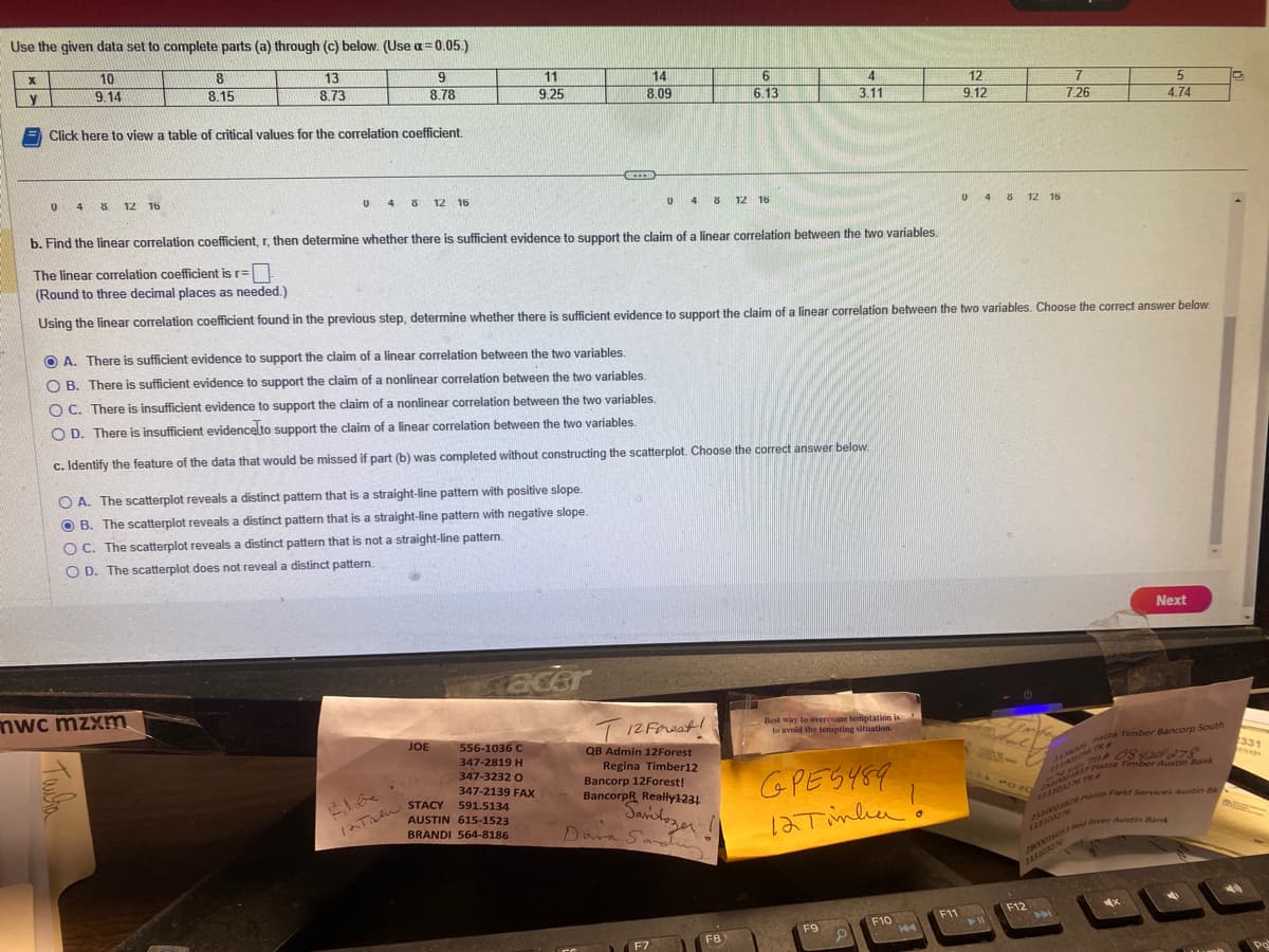 Use the given data set to complete parts (a) through (c) below. (Use a=0.05.)
9
13
8.73
8.78
Click here to view a table of critical values for the correlation coefficient.
x
y
10
9.14
U 48 12 16
8
8.15
U 4 8 12 16
mwc mzxm
Тайта
OA. The scatterplot reveals a distinct pattern that is a straight-line pattern with positive slope.
OB. The scatterplot reveals a distinct pattern that is a straight-line pattern with negative slope.
OC. The scatterplot reveals a distinct pattern that is not a straight-line pattern.
OD. The scatterplot does not reveal a distinct pattern.
11
9.25
JOE
556-1036 C
347-2819 H
347-3232 O
347-2139 FAX
591.5134
AUSTIN 615-1523
BRANDI 564-8186
OA. There is sufficient evidence to support the claim of a linear correlation between the two variables.
OB. There is sufficient evidence to support the claim of a nonlinear correlation between the two variables.
OC. There is insufficient evidence to support the claim of a nonlinear correlation between the two variables.
O D. There is insufficient evidence to support the claim of a linear correlation between the two variables.
c. Identify the feature of the data that would be missed if part (b) was completed without constructing the scatterplot. Choose the correct answer below.
#de
Til
12T STACY
14
8.09
acer
CICEER
b. Find the linear correlation coefficient, r, then determine whether there is sufficient evidence to support the claim of a linear correlation between the two variables.
The linear correlation coefficient is r=
(Round to three decimal places as needed.)
Using the linear correlation coefficient found in the previous step, determine whether there is sufficient evidence to support the claim of a linear correlation between the two variables. Choose the correct answer below.
U 4 8 12 16
6
6.13
T 12 Forest!
QB Admin 12Forest
Regina Timber12
Bancorp 12Forest!
BancorpR Really1231
Saritozer
Dawa Sanding
F7
F8
4
3.11
Best way to overcome temptation is
to avoid the tempting situation.
серед 489
12 Tinha!
F9
F10
144
12
9.12
F11
U 4 8 12 16
11
7
7.26
2020
5
4.74
F12
Next
paza Timber Bancorp South
171208420278
TR #
Camera Piazza Timber Austin Bank
25 TR #
2510023829 Pazza Field Services Austin Bk
28033776053 Red River Austin Bank
C
331