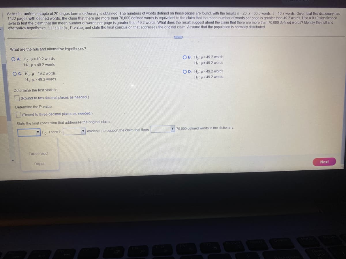 A simple random sample of 20 pages from a dictionary is obtained. The numbers of words defined on those pages are found, with the results n=20, x=60.5 words, s=16.7 words. Given that this dictionary has
1422 pages with defined words, the claim that there are more than 70,000 defined words is equivalent to the claim that the mean number of words per page is greater than 49.2 words. Use a 0.10 significance
level to test the claim that the mean number of words per page is greater than 49.2 words. What does the result suggest about the claim that there are more than 70,000 defined words? Identify the null and
alternative hypotheses, test statistic, P-value, and state the final conclusion that addresses the original claim. Assume that the population is normally distributed.
What are the null and alternative hypotheses?
OA. Ho H 49.2 words
H₁ <49.2 words
OC. Ho H 49.2 words
H₁
49.2 words
Determine the test statistic.
(Round to two decimal places as needed.)
Determine the P-value.
(Round to three decimal places as needed.)
State the final conclusion that addresses the original claim.
Ho. There is
Fail to reject
Reject
evidence to support the claim that there
D
OB. Ho: H 49.2 words
H₁
#49.2 words
OD. Ho
H₁
>49.2 words
<49.2 words
70,000 defined words in the dictionary.
F11
Backspace
Next