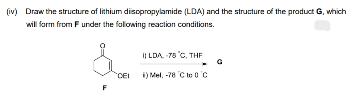 (iv) Draw the structure of lithium diisopropylamide (LDA) and the structure of the product G, which
will form from F under the following reaction conditions.
F
OEt
i) LDA, -78 °C, THF
ii) Mel, -78 °C to 0 °C