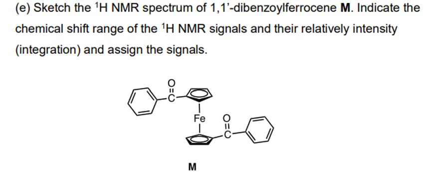 (e) Sketch the 1H NMR spectrum of 1,1'-dibenzoylferrocene M. Indicate the
chemical shift range of the 1H NMR signals and their relatively intensity
(integration) and assign the signals.
0=0
Fe
O=C
M