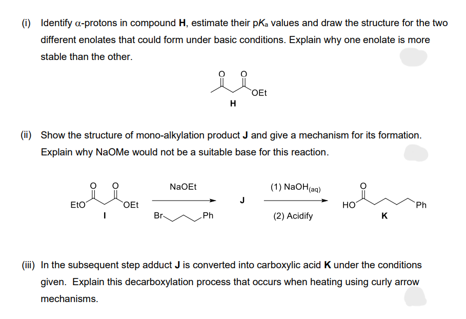 (i) Identify a-protons in compound H, estimate their pKa values and draw the structure for the two
different enolates that could form under basic conditions. Explain why one enolate is more
stable than the other.
Eto
(ii) Show the structure of mono-alkylation product J and give a mechanism for its formation.
Explain why NaOMe would not be a suitable base for this reaction.
OEt
Br
NaOEt
H
Ph
OEt
(1) NaOH(aq)
(2) Acidify
HO
K
Ph
(iii) In the subsequent step adduct J is converted into carboxylic acid K under the conditions
given. Explain this decarboxylation process that occurs when heating using curly arrow
mechanisms.