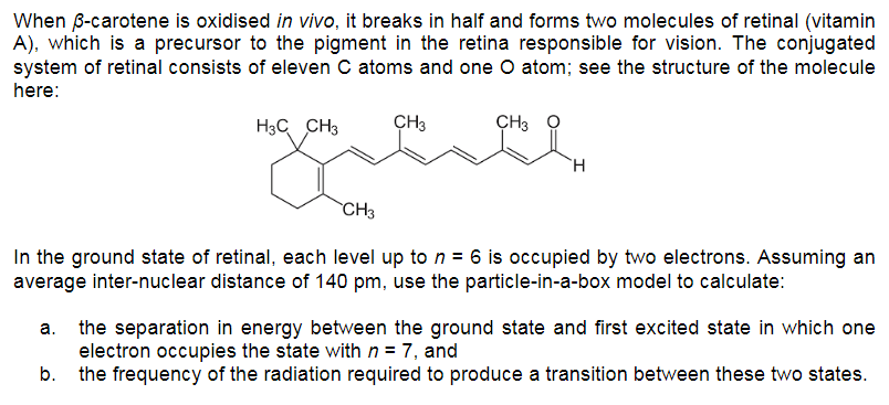 When B-carotene is oxidised in vivo, it breaks in half and forms two molecules of retinal (vitamin
A), which is a precursor to the pigment in the retina responsible for vision. The conjugated
system of retinal consists of eleven C atoms and one O atom; see the structure of the molecule
here:
H3C CH3
ÇH3
ÇH3
`CH3
In the ground state of retinal, each level up to n = 6 is occupied by two electrons. Assuming an
average inter-nuclear distance of 140 pm, use the particle-in-a-box model to calculate:
a. the separation in energy between the ground state and first excited state in which one
electron occupies the state with n = 7, and
b. the frequency of the radiation required to produce a transition between these two states.
