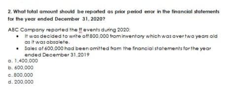 2. What total amount should be reported as prior period error in the financial statements
for the year ended December 31, 2020?
ABC Company reported the ff events during 2020:
• It was decided to write off 800.000 from inventory which was over two years old
as it was obsolete.
• Sales of 600,000 had been omitted from the financial statements for the year
ended December 31,2019
a.
b. 600,000
0.800,000
d. 200,000
1,400,000