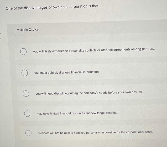 One of the disadvantages of owning a corporation is that
Multiple Choice
O
you will likely experience personality conflicts or other disagreements among partners.
you must publicly disclose financial information.
you will need discipline, putting the company's needs before your own desires.
may have limited financial resources and few fringe benefits.
creditors will not be able to hold you personally responsible for the corporation's debts.