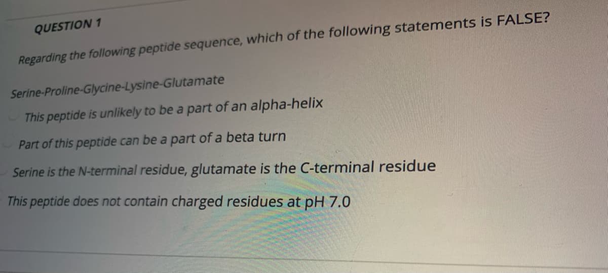 QUESTION 1
Regarding the following peptide sequence, which of the following statements is FALSE?
Serine-Proline-Glycine-Lysine-Glutamate
This peptide is unlikely to be a part of an alpha-helix
Part of this peptide can be a part of a beta turn
Serine is the N-terminal residue, glutamate is the C-terminal residue
This peptide does not contain charged residues at pH 7.0
