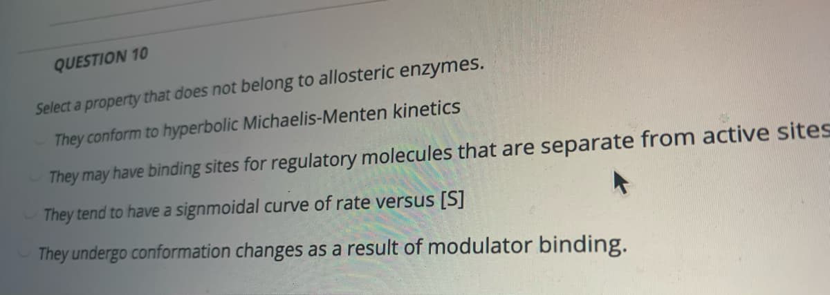 QUESTION 10
Select a property that does not belong to allosteric enzymes.
They conform to hyperbolic Michaelis-Menten kinetics
They may have binding sites for regulatory molecules that are separate from active sites
They tend to have a signmoidal curve of rate versus [S]
They undergo conformation changes as a result of modulator binding.
