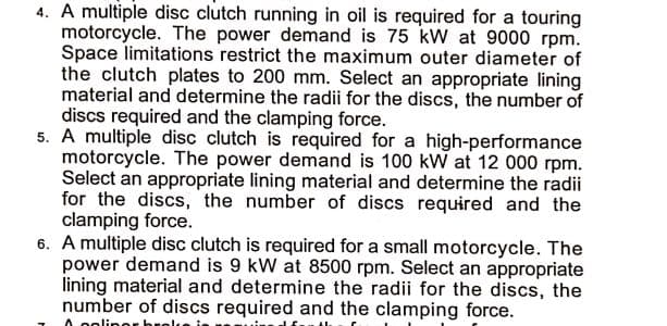4. A multiple disc clutch running in oil is required for a touring
motorcycle. The power demand is 75 kW at 9000 rpm.
Space limitations restrict the maximum outer diameter of
the clutch plates to 200 mm. Select an appropriate lining
material and determine the radii for the discs, the number of
discs required and the clamping force.
5. A multiple disc clutch is required for a high-performance
motorcycle. The power demand is 100 kW at 12 000 rpm.
Select an appropriate lining material and determine the radii
for the discs, the number of discs required and the
clamping force.
6. A multiple disc clutch is required for a small motorcycle. The
power demand is 9 kW at 8500 rpm. Select an appropriate
lining material and determine the radii for the discs, the
number of discs required and the clamping force.
0. oolinor b
