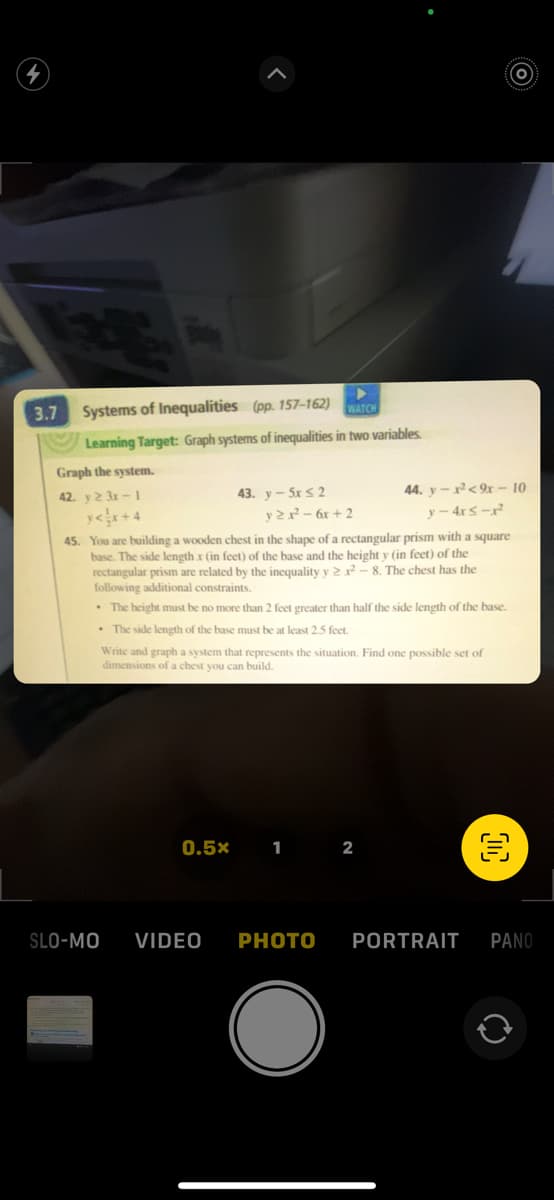 3.7 Systems of Inequalities (pp. 157-162)
WATCH
Learning Target: Graph systems of inequalities in two variables.
Graph the system.
42. y 23r-1
43. y-5x ≤ 2
y2x² - 6x +2
0.5x
45. You are building a wooden chest in the shape of a rectangular prism with a square
base. The side length x (in feet) of the base and the height y (in feet) of the
rectangular prism are related by the inequality y 22-8. The chest has the
following additional constraints.
• The height must be no more than 2 feet greater than half the side length of the base.
.The side length of the base must be at least 2.5 feet.
Write and graph a system that represents the situation. Find one possible set of
dimensions of a chest you can build.
1 2
44. y-²<9x - 10
y-4x≤-²2²
SLO-MO VIDEO PHOTO
O
O
PORTRAIT PANO