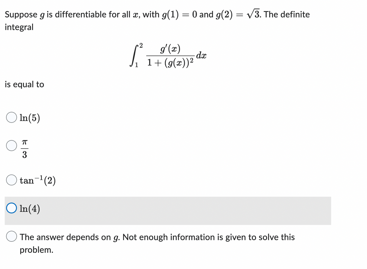 Suppose g is differentiable for all x, with g(1) = 0 and g(2) = √3. The definite
integral
is equal to
In (5)
OFF
3
tan-¹(2)
5².
g'(x)
1+(g(x))²
dx
In(4)
The answer depends on g. Not enough information is given to solve this
problem.